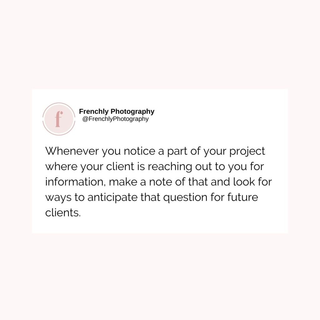 Whenever you notice a part of your project where your client is reaching out to you for information, make a note of that and look for ways to anticipate that question for future clients.
